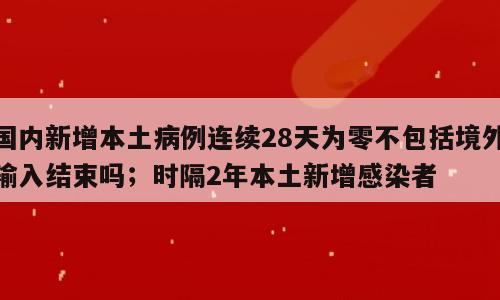 国内新增本土病例连续28天为零不包括境外输入结束吗；时隔2年本土新增感染者