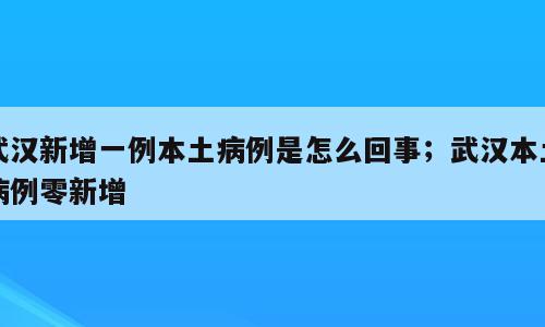 武汉新增一例本土病例是怎么回事；武汉本土病例零新增