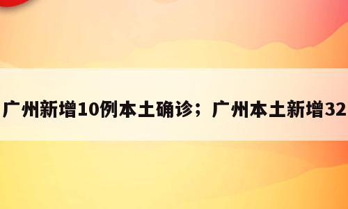 广州新增10例本土确诊；广州本土新增32