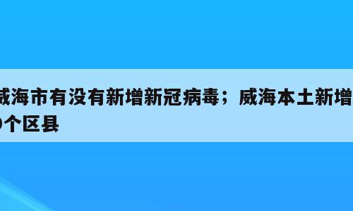 威海市有没有新增新冠病毒；威海本土新增10个区县