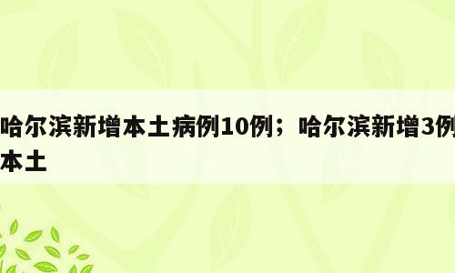 哈尔滨新增本土病例10例；哈尔滨新增3例本土