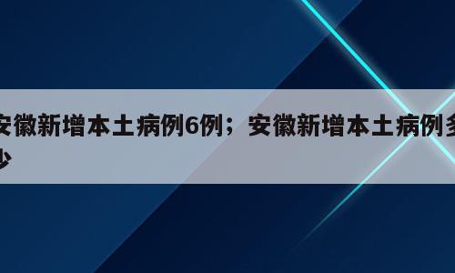 安徽新增本土病例6例；安徽新增本土病例多少