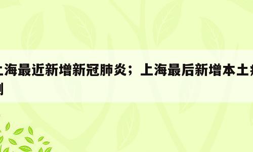 上海最近新增新冠肺炎；上海最后新增本土病例