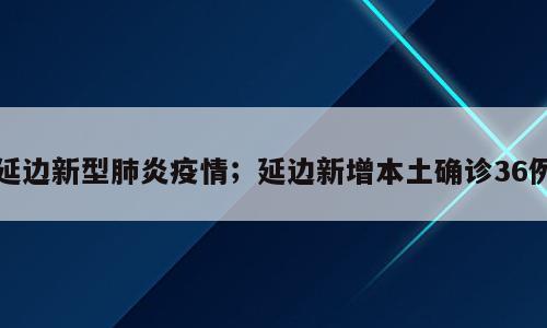 延边新型肺炎疫情；延边新增本土确诊36例