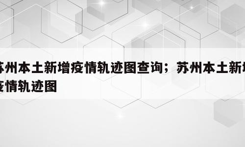 苏州本土新增疫情轨迹图查询；苏州本土新增疫情轨迹图
