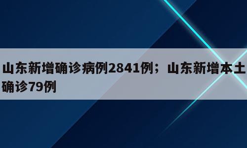 山东新增确诊病例2841例；山东新增本土确诊79例