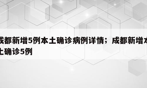 成都新增5例本土确诊病例详情；成都新增本土确诊5例