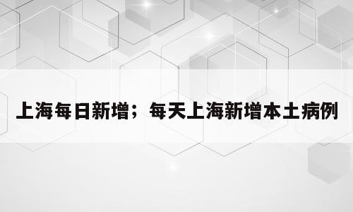 上海每日新增；每天上海新增本土病例