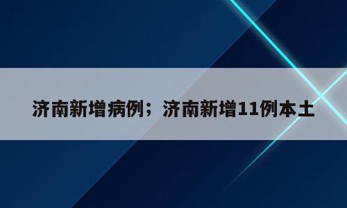 济南新增病例；济南新增11例本土