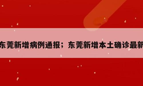 东莞新增病例通报；东莞新增本土确诊最新