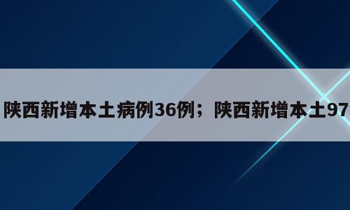 陕西新增本土病例36例；陕西新增本土97