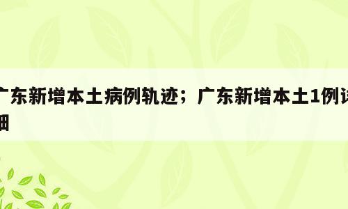 广东新增本土病例轨迹；广东新增本土1例详细