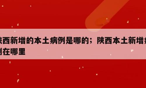 陕西新增的本土病例是哪的；陕西本土新增病例在哪里