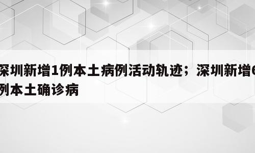 深圳新增1例本土病例活动轨迹；深圳新增6例本土确诊病