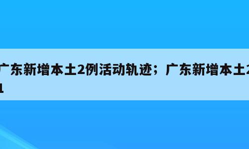 广东新增本土2例活动轨迹；广东新增本土21