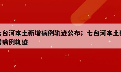 七台河本土新增病例轨迹公布；七台河本土新增病例轨迹