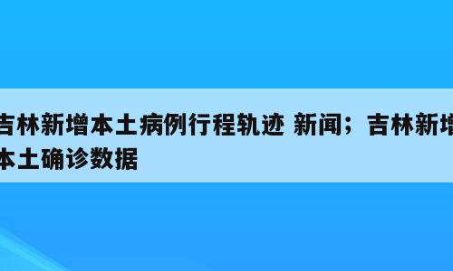 吉林新增本土病例行程轨迹 新闻；吉林新增本土确诊数据