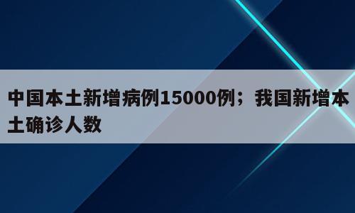中国本土新增病例15000例；我国新增本土确诊人数