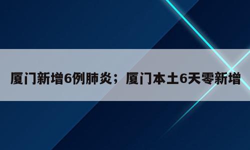 厦门新增6例肺炎；厦门本土6天零新增
