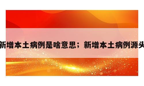 新增本土病例是啥意思；新增本土病例源头