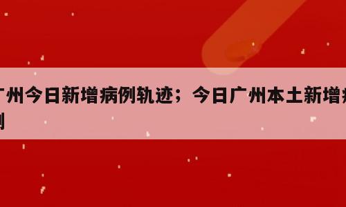 广州今日新增病例轨迹；今日广州本土新增病例
