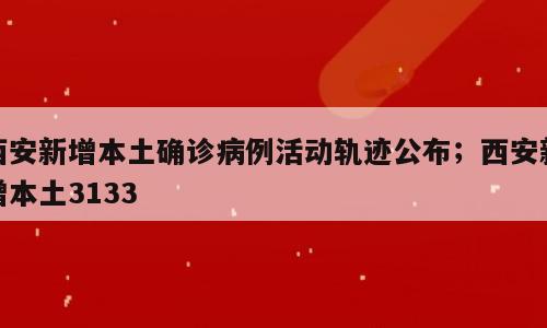 西安新增本土确诊病例活动轨迹公布；西安新增本土3133