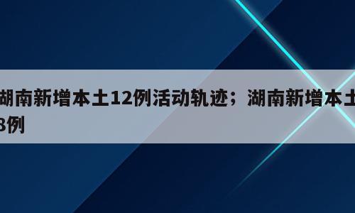 湖南新增本土12例活动轨迹；湖南新增本土8例