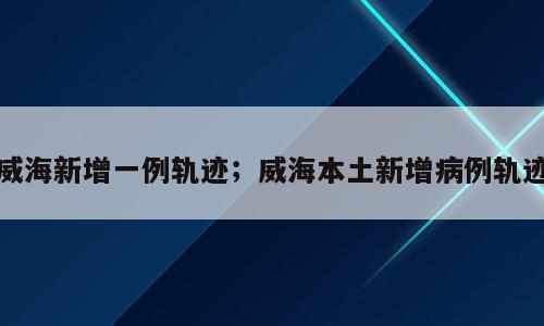 威海新增一例轨迹；威海本土新增病例轨迹