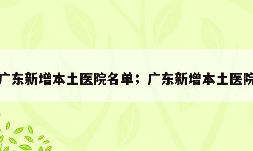 广东新增本土医院名单；广东新增本土医院