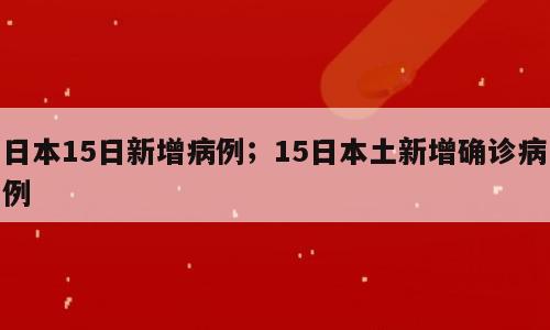 日本15日新增病例；15日本土新增确诊病例