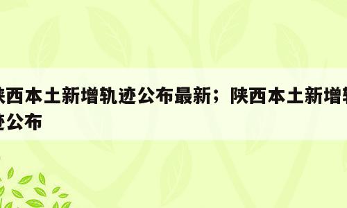 陕西本土新增轨迹公布最新；陕西本土新增轨迹公布