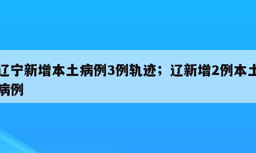 辽宁新增本土病例3例轨迹；辽新增2例本土病例