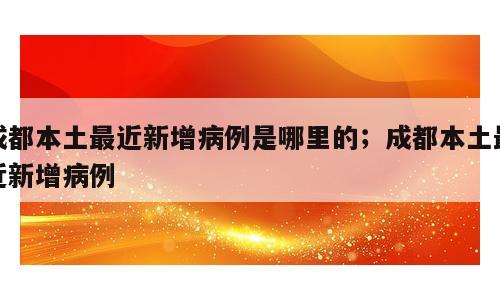 成都本土最近新增病例是哪里的；成都本土最近新增病例