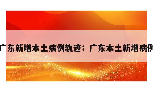 广东新增本土病例轨迹；广东本土新增病例
