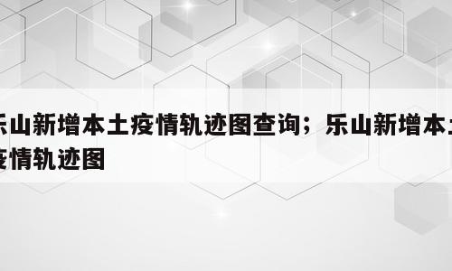 乐山新增本土疫情轨迹图查询；乐山新增本土疫情轨迹图