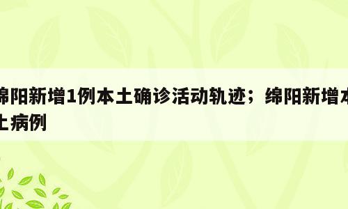 绵阳新增1例本土确诊活动轨迹；绵阳新增本土病例