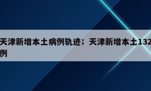 天津新增本土病例轨迹；天津新增本土132例