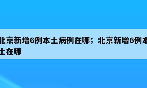 北京新增6例本土病例在哪；北京新增6例本土在哪