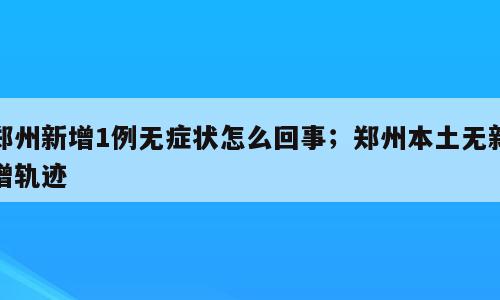 郑州新增1例无症状怎么回事；郑州本土无新增轨迹