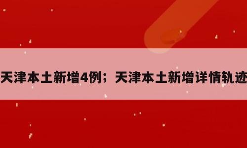 天津本土新增4例；天津本土新增详情轨迹