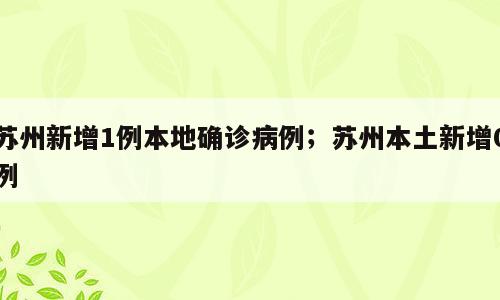 苏州新增1例本地确诊病例；苏州本土新增0例
