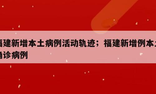 福建新增本土病例活动轨迹；福建新增例本土确诊病例