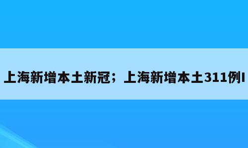 上海新增本土新冠；上海新增本土311例I