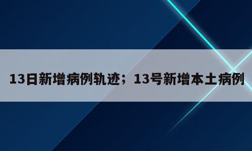 13日新增病例轨迹；13号新增本土病例