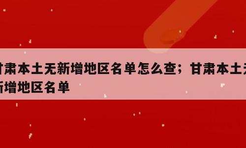 甘肃本土无新增地区名单怎么查；甘肃本土无新增地区名单