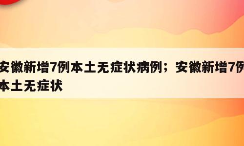 安徽新增7例本土无症状病例；安徽新增7例本土无症状