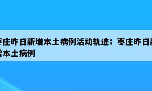 枣庄昨日新增本土病例活动轨迹；枣庄昨日新增本土病例
