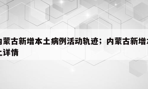 内蒙古新增本土病例活动轨迹；内蒙古新增本土详情