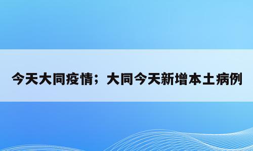 今天大同疫情；大同今天新增本土病例