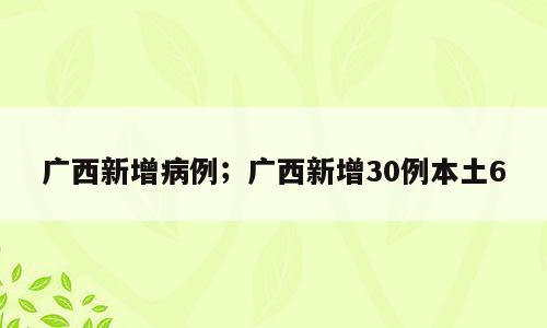 广西新增病例；广西新增30例本土6